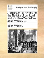 A collection of hymns for the Nativity of our Lord: and for New-Year's-Day. John Wesley, ...