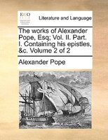 The works of Alexander Pope, Esq; Vol. II. Part. I. Containing his epistles, &c.  Volume 2 of 2