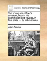 The young sea-officer's assistant, both in his examination and voyage. In four parts. ... By John Adams. ...