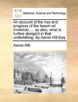 An account of the rise and progress of the beech-oil invention, ... as also, what is further design'd in that undertaking. By Aaro