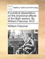 A practical dissertation on the medicinal effects of the Bath waters. By William Falconer, M.D. ...