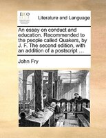 An essay on conduct and education. Recommended to the people called Quakers, by J. F. The second edition, with an addition of a po