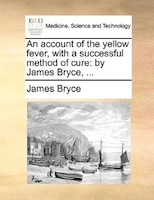 An account of the yellow fever, with a successful method of cure: by James Bryce, ...