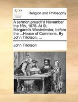 A Sermon Preach'd November The Fifth, 1678. At St. Margaret's Westminster, Before The ...house Of Commons. By John Tillotson, ...