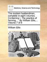 The modern husbandman, complete in eight volumes. Containing I. The practice of farming, ... By William Ellis,...  Volume 7 of 8