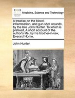 A treatise on the blood, inflammation, and gun-shot wounds, by the late John Hunter. To which is prefixed, A short account of the