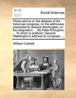 Observations on the debates of the American congress, on the addresses presented to General Washington, on his resignation: ... By