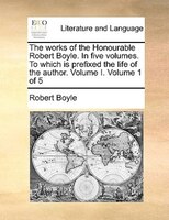 The works of the Honourable Robert Boyle. In five volumes. To which is prefixed the life of the author.  Volume I.  Volume 1 of 5