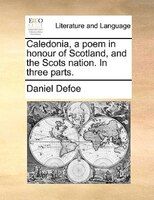 Caledonia, a poem in honour of Scotland, and the Scots nation. In three parts.