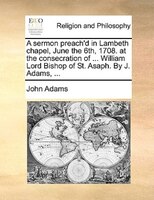 A Sermon Preach'd In Lambeth Chapel, June The 6th, 1708. At The Consecration Of ... William Lord Bishop Of St. Asaph. By J. Adams,