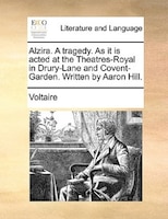 Alzira. A Tragedy. As It Is Acted At The Theatres-royal In Drury-lane And Covent-garden. Written By Aaron Hill.