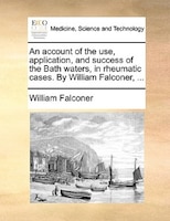 An account of the use, application, and success of the Bath waters, in rheumatic cases. By William Falconer, ...