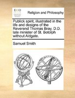 Publick spirit, illustrated in the life and designs of the Reverend Thomas Bray, D.D. late minister of St. Botolph without Aldgate