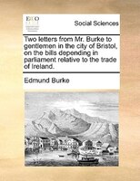 Two letters from Mr. Burke to gentlemen in the city of Bristol, on the bills depending in parliament relative to the trade of Irel