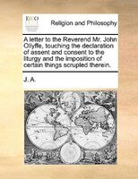 A letter to the Reverend Mr. John Ollyffe, touching the declaration of assent and consent to the liturgy and the imposition of cer