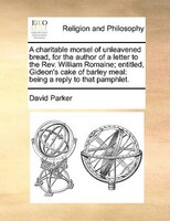 A charitable morsel of unleavened bread, for the author of a letter to the Rev. William Romaine; entitled, Gideon's cake of barley