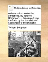 A dissertation on elective attractions. By Torbern Bergmann. ... Translated from the Latin by the translator of Spallanzani's diss