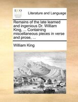 Remains of the late learned and ingenious Dr. William King, ... Containing miscellaneous pieces in verse and prose, ...