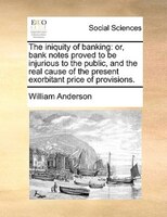 The iniquity of banking: or, bank notes proved to be injurious to the public, and the real cause of the present exorbitant p