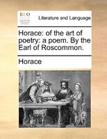 Horace: Of The Art Of Poetry: A Poem. By The Earl Of Roscommon.