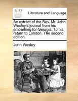 An extract of the Rev. Mr. John Wesley's journal from his embarking for Georgia. To his return to London. The second edition.