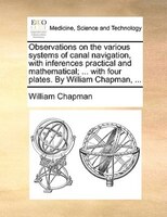 Observations on the various systems of canal navigation, with inferences practical and mathematical; ... with four plates. By Will