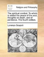 The spiritual combat. To which is added the peace of the soul, thoughts on death, and of penitence. The fourth edition.