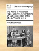 The works of Alexander Pope, Esq; Vol. V. Containing an authentic edition of his letters.  Volume 5 of 5
