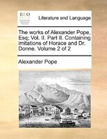 The works of Alexander Pope, Esq; Vol. II. Part II. Containing imitations of Horace and Dr. Donne.  Volume 2 of 2