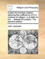 A plea for humane reason, shewing the sufficiency of it in matters of religion, in a letter to the ... Bishop of London. The secon