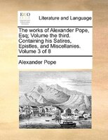The works of Alexander Pope, Esq;  Volume the third.  Containing his Satires, Epistles, and Miscellanies.  Volume 3 of 8