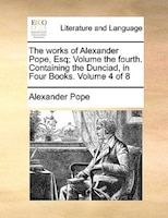 The works of Alexander Pope, Esq;  Volume the fourth.  Containing the Dunciad, in Four Books.  Volume 4 of 8