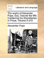 The works of Alexander Pope, Esq;  Volume the fifth.  Containing his Miscellanies in Prose.  Volume 5 of 8
