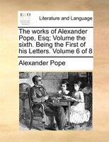 The Works Of Alexander Pope, Esq;  Volume The Sixth.  Being The First Of His Letters.  Volume 6 Of 8