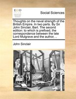 Thoughts On The Naval Strength Of The British Empire. In Two Parts. By Sir John Sinclair, Bart. The Second Edition: To Which Is Pr