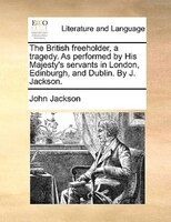 The British freeholder, a tragedy. As performed by His Majesty's servants in London, Edinburgh, and Dublin. By J. Jackson.