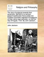 The duty of subjects towards their governors. Set forth in a sermon preach'd before the Honourable Col. Charles Churchill's regime