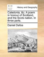 Caledonia, &c. A poem in honour of Scotland, and the Scots nation. In three parts.