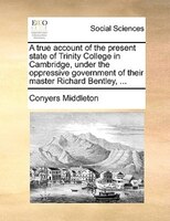 A true account of the present state of Trinity College in Cambridge, under the oppressive government of their master Richard Bentl