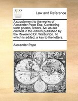 A supplement to the works of Alexander Pope Esq. Containing such poems, letters, &c. as are omitted in the edition published by th