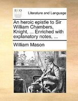 An Heroic Epistle To Sir William Chambers, Knight, ... Enriched With Explanatory Notes, ...