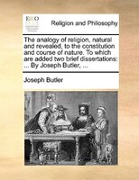The Analogy Of Religion, Natural And Revealed, To The Constitution And Course Of Nature. To Which Are Added Two Brief Dissertation