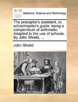 The Preceptor's Assistant, Or, Schoolmaster's Guide: Being A Compendium Of Arithmetic. Adapted To The Use Of Schools. By John Shie