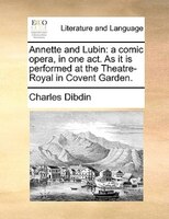 Annette And Lubin: A Comic Opera, In One Act. As It Is Performed At The Theatre-royal In Covent Garden.