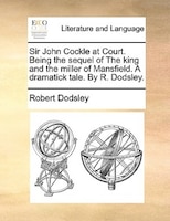 Sir John Cockle At Court. Being The Sequel Of The King And The Miller Of Mansfield. A Dramatick Tale. By R. Dodsley.