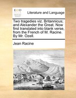 Two Tragedies Viz. Britannicus; And Alexander The Great. Now First Translated Into Blank Verse, From The French Of M. Racine. By M