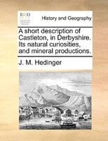 A Short Description Of Castleton, In Derbyshire. Its Natural Curiosities, And Mineral Productions.
