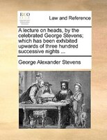 A Lecture On Heads, By The Celebrated George Stevens; Which Has Been Exhibited Upwards Of Three Hundred Successive Nights ...