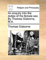 An Enquiry Into The Duties Of The Female Sex. By Thomas Gisborne, M.a.