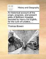 An Historical Account Of The Origin, Progress, And Present State Of Bethlem Hospital, Founded By Henry The Eighth, For The Cure Of